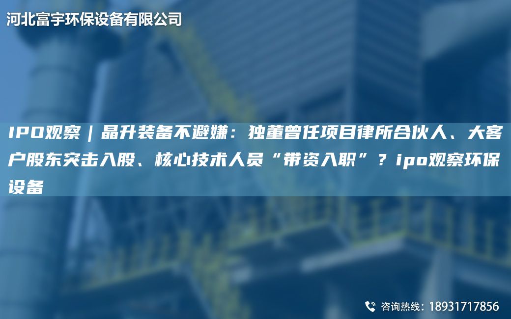 IPO觀(guān)察｜晶升裝備不避嫌：D董曾任項目律所合伙人、大客戶(hù)股東突擊入股、核心技術(shù)人員“帶資入職”？ipo觀(guān)察環(huán)保設備